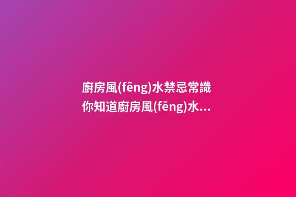 廚房風(fēng)水禁忌常識 你知道廚房風(fēng)水的禁忌嗎